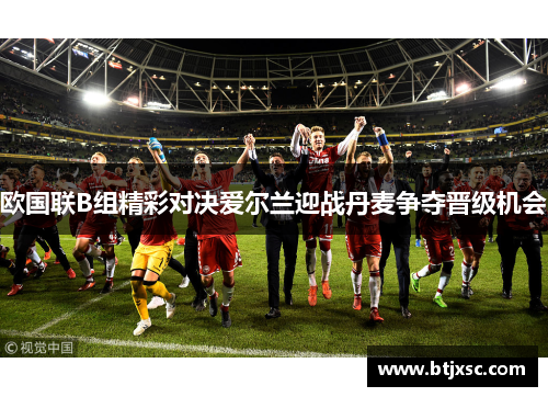 欧国联B组精彩对决爱尔兰迎战丹麦争夺晋级机会