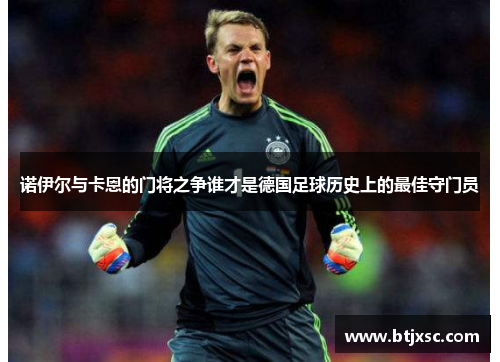 诺伊尔与卡恩的门将之争谁才是德国足球历史上的最佳守门员