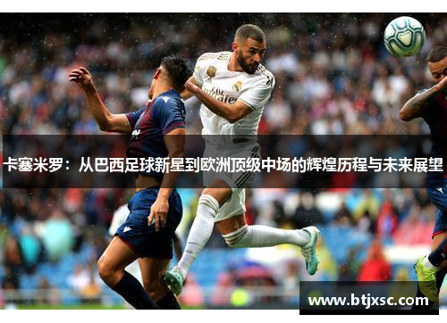 卡塞米罗：从巴西足球新星到欧洲顶级中场的辉煌历程与未来展望
