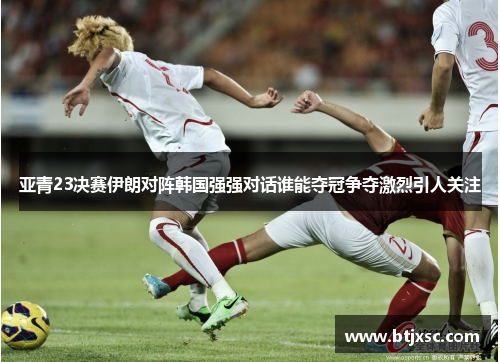 亚青23决赛伊朗对阵韩国强强对话谁能夺冠争夺激烈引人关注
